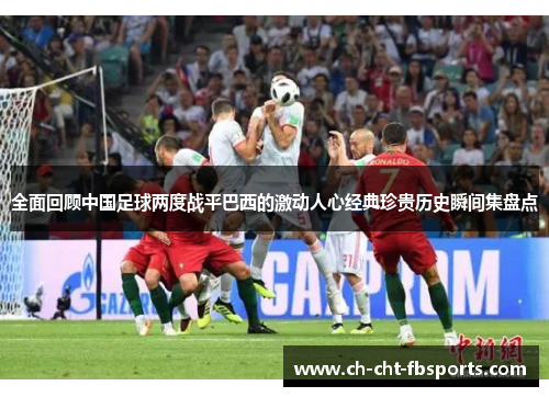 全面回顾中国足球两度战平巴西的激动人心经典珍贵历史瞬间集盘点