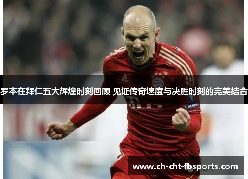 罗本在拜仁五大辉煌时刻回顾 见证传奇速度与决胜时刻的完美结合